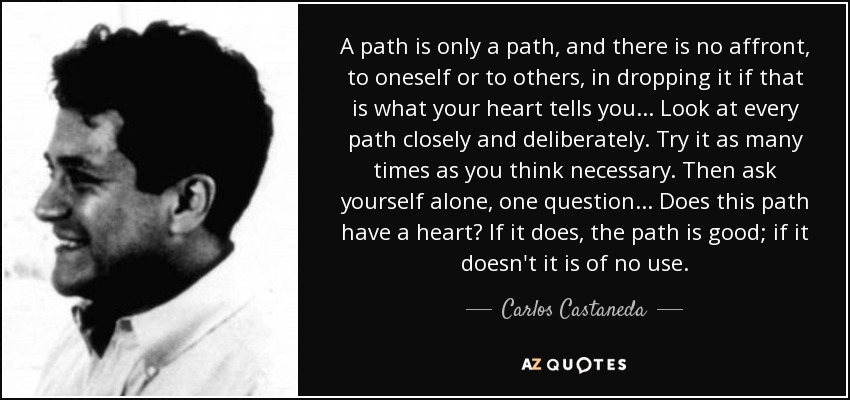 A path is only a path, and there is no affront, to oneself or to others, in dropping it if that is what your heart tells you . . . Look at every path closely and deliberately. Try it as many times as you think necessary. Then ask yourself alone, one question . . . Does this path have a heart? If it does, the path is good; if it doesn't it is of no use. - Carlos Castaneda