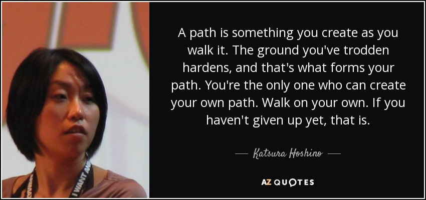 A path is something you create as you walk it. The ground you've trodden hardens, and that's what forms your path. You're the only one who can create your own path. Walk on your own. If you haven't given up yet, that is. - Katsura Hoshino