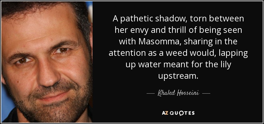 A pathetic shadow, torn between her envy and thrill of being seen with Masomma, sharing in the attention as a weed would, lapping up water meant for the lily upstream. - Khaled Hosseini