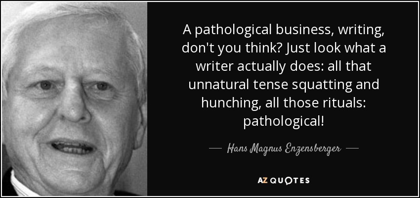A pathological business, writing, don't you think? Just look what a writer actually does: all that unnatural tense squatting and hunching, all those rituals: pathological! - Hans Magnus Enzensberger