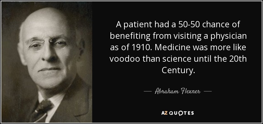 A patient had a 50-50 chance of benefiting from visiting a physician as of 1910. Medicine was more like voodoo than science until the 20th Century. - Abraham Flexner