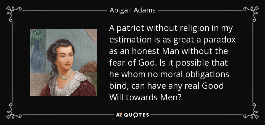 A patriot without religion in my estimation is as great a paradox as an honest Man without the fear of God. Is it possible that he whom no moral obligations bind, can have any real Good Will towards Men? - Abigail Adams