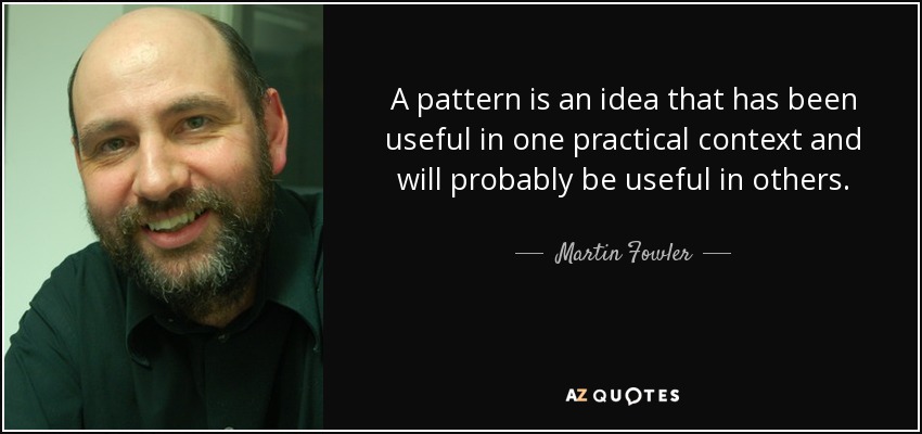 A pattern is an idea that has been useful in one practical context and will probably be useful in others. - Martin Fowler