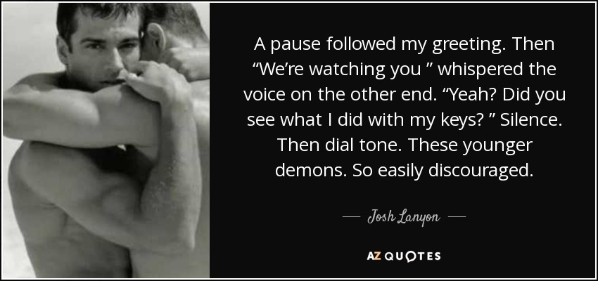 A pause followed my greeting. Then “We’re watching you ” whispered the voice on the other end. “Yeah? Did you see what I did with my keys? ” Silence. Then dial tone. These younger demons. So easily discouraged. - Josh Lanyon