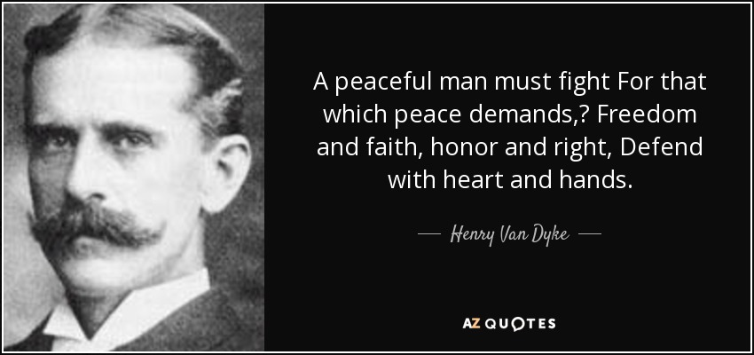 A peaceful man must fight For that which peace demands, Freedom and faith, honor and right, Defend with heart and hands. - Henry Van Dyke