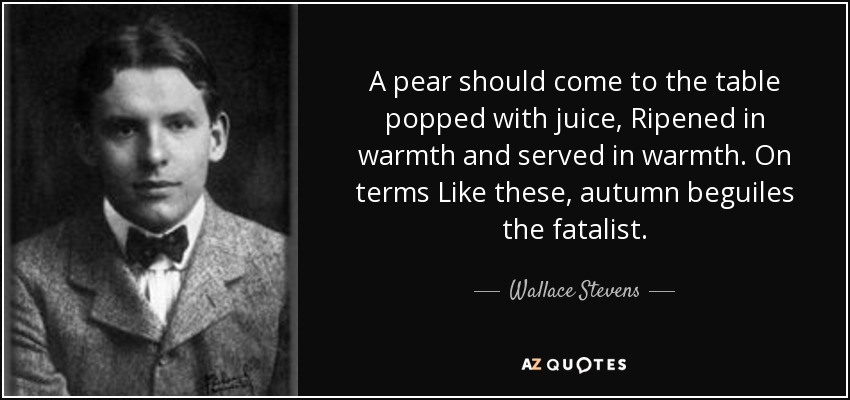 A pear should come to the table popped with juice, Ripened in warmth and served in warmth. On terms Like these, autumn beguiles the fatalist. - Wallace Stevens