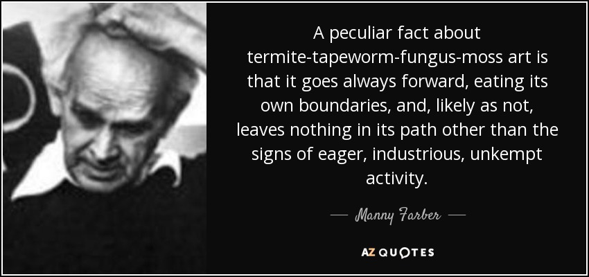 A peculiar fact about termite-tapeworm-fungus-moss art is that it goes always forward, eating its own boundaries, and, likely as not, leaves nothing in its path other than the signs of eager, industrious, unkempt activity. - Manny Farber