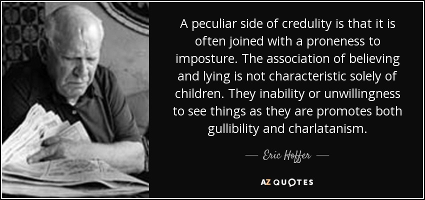 A peculiar side of credulity is that it is often joined with a proneness to imposture. The association of believing and lying is not characteristic solely of children. They inability or unwillingness to see things as they are promotes both gullibility and charlatanism. - Eric Hoffer