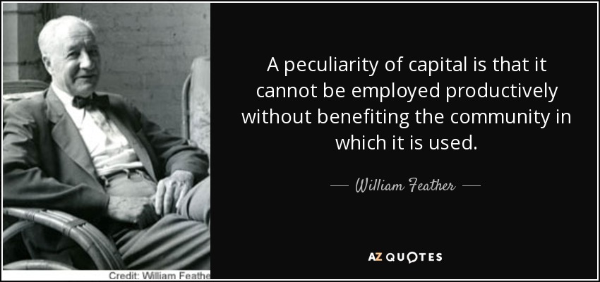 A peculiarity of capital is that it cannot be employed productively without benefiting the community in which it is used. - William Feather