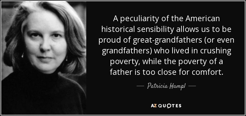 A peculiarity of the American historical sensibility allows us to be proud of great-grandfathers (or even grandfathers) who lived in crushing poverty, while the poverty of a father is too close for comfort. - Patricia Hampl