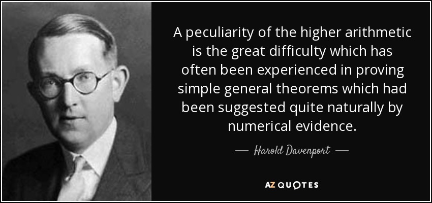 A peculiarity of the higher arithmetic is the great difficulty which has often been experienced in proving simple general theorems which had been suggested quite naturally by numerical evidence. - Harold Davenport