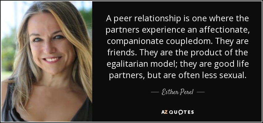 A peer relationship is one where the partners experience an affectionate, companionate coupledom. They are friends. They are the product of the egalitarian model; they are good life partners, but are often less sexual. - Esther Perel