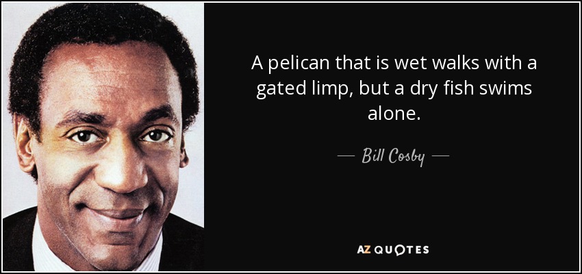 A pelican that is wet walks with a gated limp, but a dry fish swims alone. - Bill Cosby