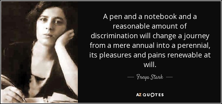 A pen and a notebook and a reasonable amount of discrimination will change a journey from a mere annual into a perennial, its pleasures and pains renewable at will. - Freya Stark
