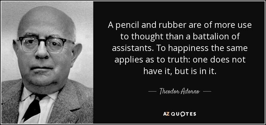 A pencil and rubber are of more use to thought than a battalion of assistants. To happiness the same applies as to truth: one does not have it, but is in it. - Theodor Adorno