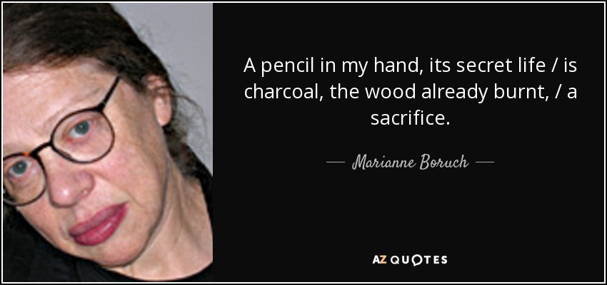 A pencil in my hand, its secret life / is charcoal, the wood already burnt, / a sacrifice. - Marianne Boruch