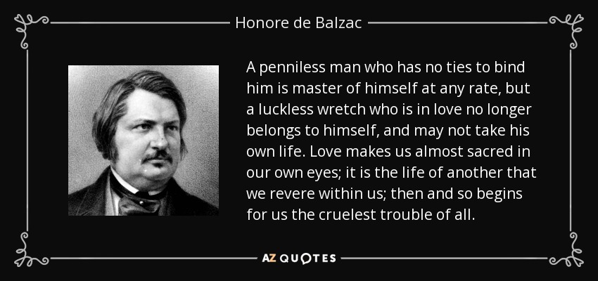 A penniless man who has no ties to bind him is master of himself at any rate, but a luckless wretch who is in love no longer belongs to himself, and may not take his own life. Love makes us almost sacred in our own eyes; it is the life of another that we revere within us; then and so begins for us the cruelest trouble of all. - Honore de Balzac