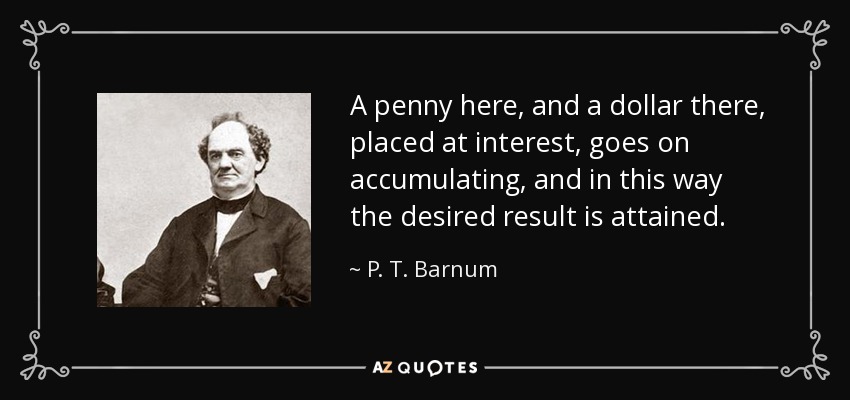 A penny here, and a dollar there, placed at interest, goes on accumulating, and in this way the desired result is attained. - P. T. Barnum