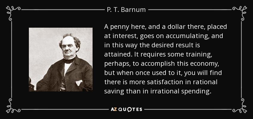 A penny here, and a dollar there, placed at interest, goes on accumulating, and in this way the desired result is attained. It requires some training, perhaps, to accomplish this economy, but when once used to it, you will find there is more satisfaction in rational saving than in irrational spending. - P. T. Barnum