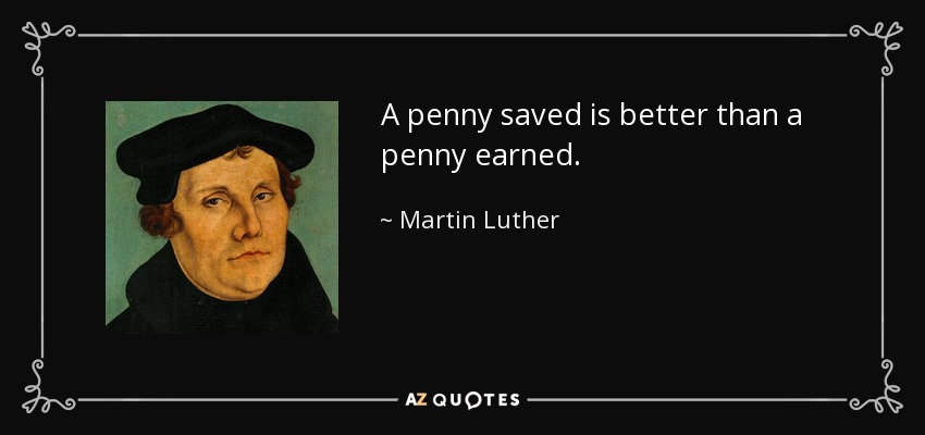 A penny saved is better than a penny earned. - Martin Luther