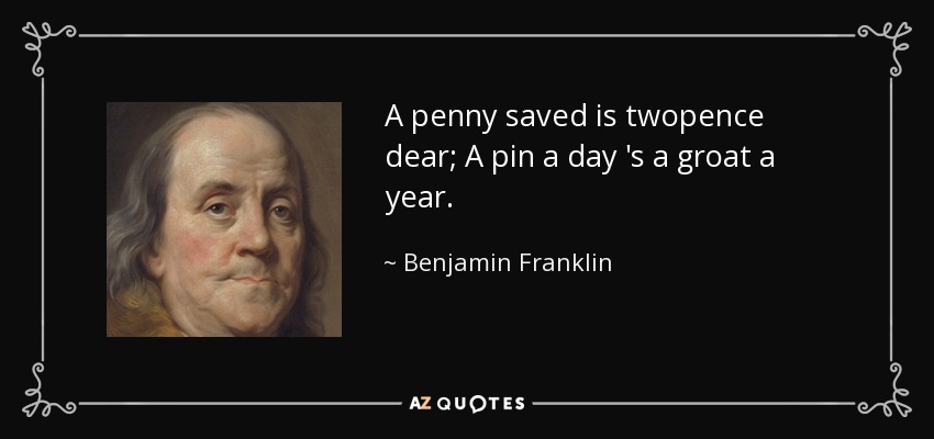 A penny saved is twopence dear; A pin a day 's a groat a year. - Benjamin Franklin