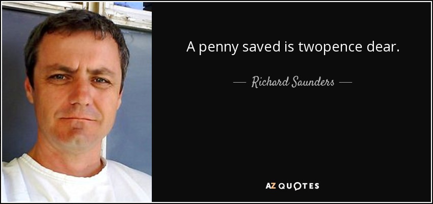A penny saved is twopence dear. - Richard Saunders
