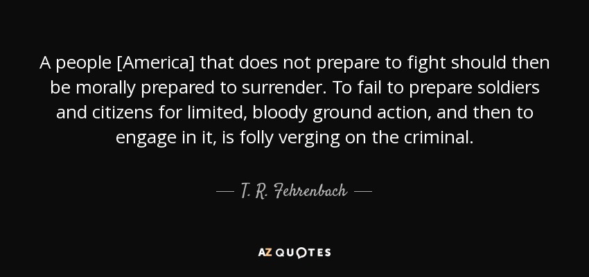 A people [America] that does not prepare to fight should then be morally prepared to surrender. To fail to prepare soldiers and citizens for limited, bloody ground action, and then to engage in it, is folly verging on the criminal. - T. R. Fehrenbach