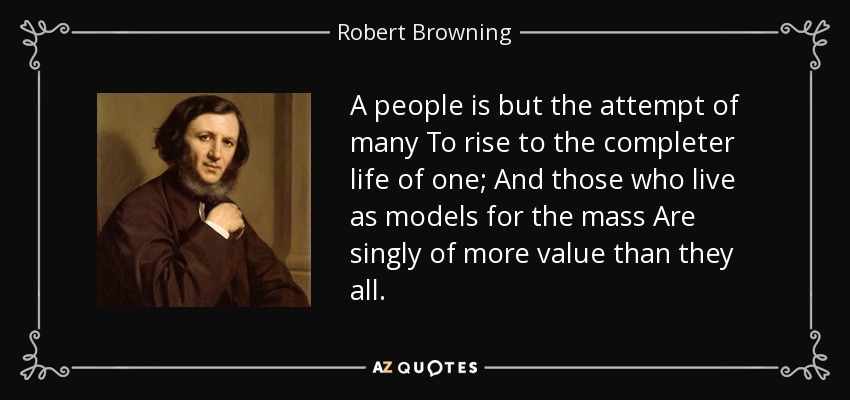 A people is but the attempt of many To rise to the completer life of one; And those who live as models for the mass Are singly of more value than they all. - Robert Browning