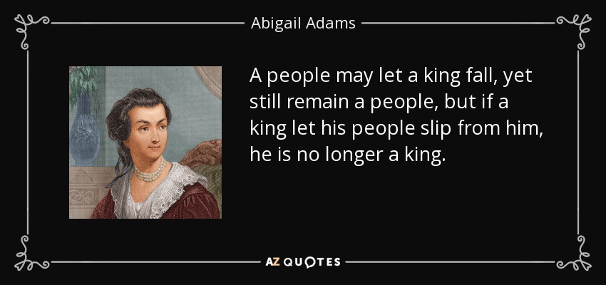 A people may let a king fall, yet still remain a people, but if a king let his people slip from him, he is no longer a king. - Abigail Adams