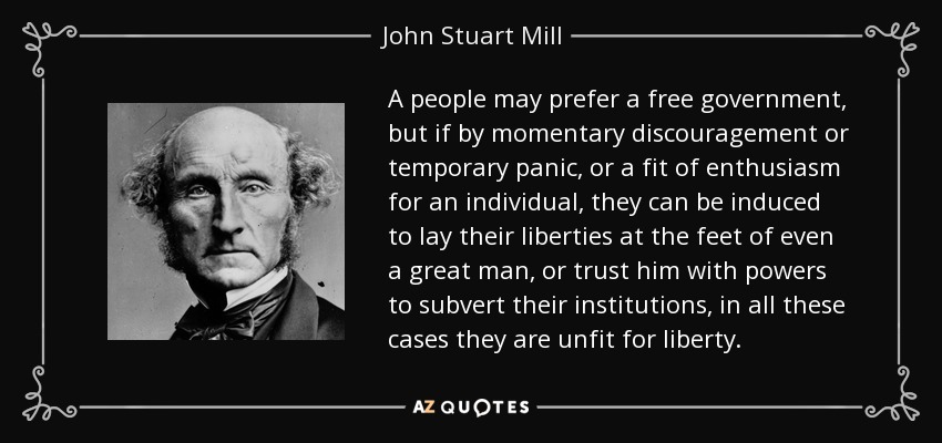 A people may prefer a free government, but if by momentary discouragement or temporary panic, or a fit of enthusiasm for an individual, they can be induced to lay their liberties at the feet of even a great man, or trust him with powers to subvert their institutions, in all these cases they are unfit for liberty. - John Stuart Mill