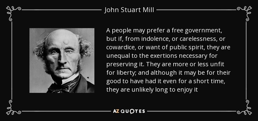 A people may prefer a free government, but if, from indolence, or carelessness, or cowardice, or want of public spirit, they are unequal to the exertions necessary for preserving it. They are more or less unfit for liberty; and although it may be for their good to have had it even for a short time, they are unlikely long to enjoy it - John Stuart Mill