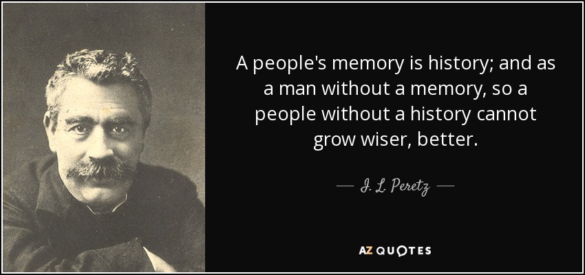 A people's memory is history; and as a man without a memory, so a people without a history cannot grow wiser, better. - I. L. Peretz