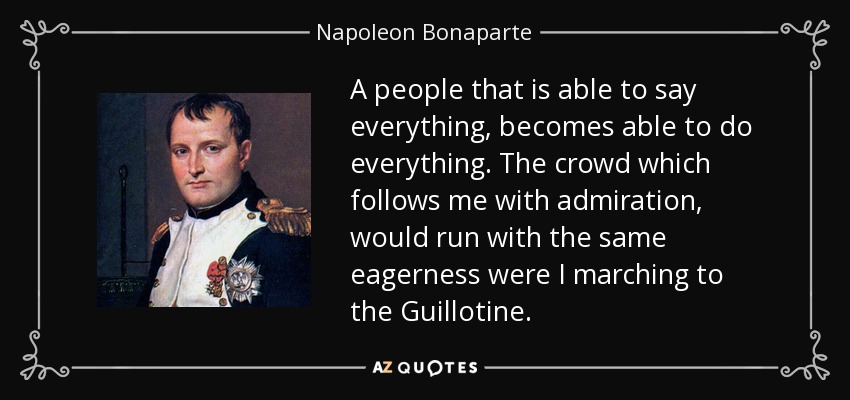A people that is able to say everything, becomes able to do everything. The crowd which follows me with admiration, would run with the same eagerness were I marching to the Guillotine. - Napoleon Bonaparte