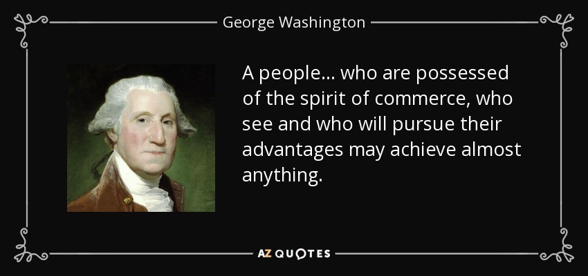 A people... who are possessed of the spirit of commerce, who see and who will pursue their advantages may achieve almost anything. - George Washington