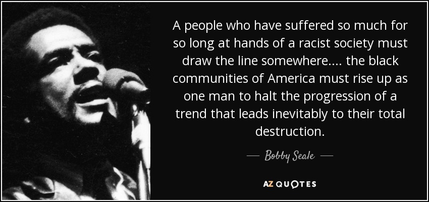 A people who have suffered so much for so long at hands of a racist society must draw the line somewhere.... the black communities of America must rise up as one man to halt the progression of a trend that leads inevitably to their total destruction. - Bobby Seale