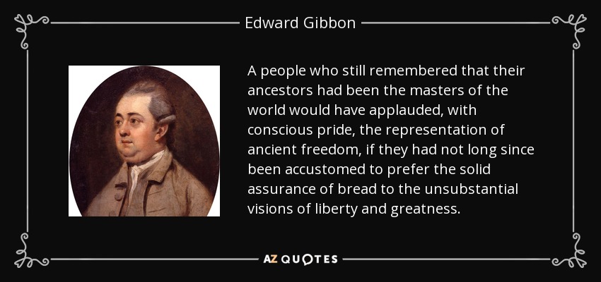 A people who still remembered that their ancestors had been the masters of the world would have applauded, with conscious pride, the representation of ancient freedom, if they had not long since been accustomed to prefer the solid assurance of bread to the unsubstantial visions of liberty and greatness. - Edward Gibbon