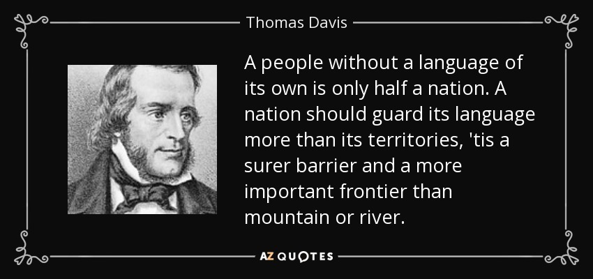 A people without a language of its own is only half a nation. A nation should guard its language more than its territories, 'tis a surer barrier and a more important frontier than mountain or river. - Thomas Davis