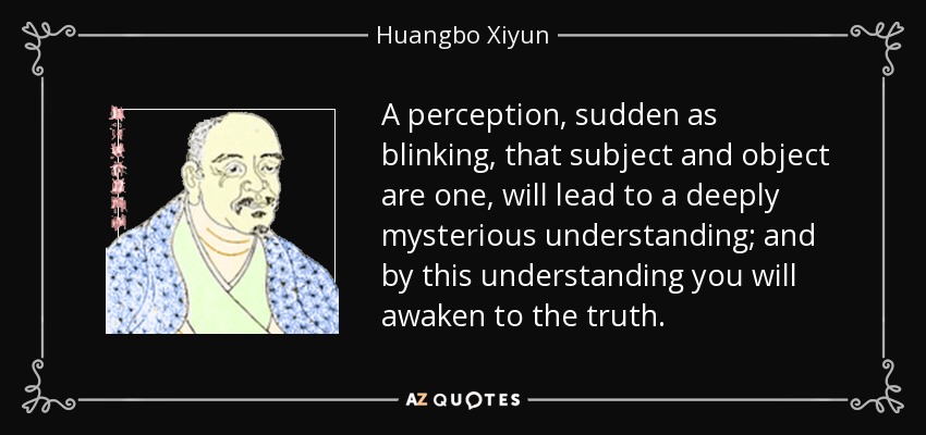 A perception, sudden as blinking, that subject and object are one, will lead to a deeply mysterious understanding; and by this understanding you will awaken to the truth. - Huangbo Xiyun