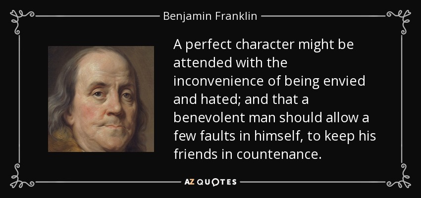 A perfect character might be attended with the inconvenience of being envied and hated; and that a benevolent man should allow a few faults in himself, to keep his friends in countenance. - Benjamin Franklin