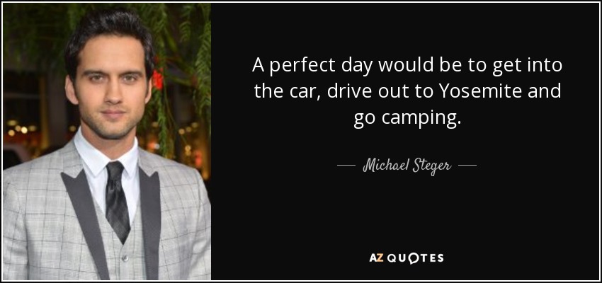 A perfect day would be to get into the car, drive out to Yosemite and go camping. - Michael Steger