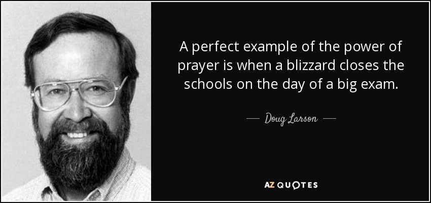 A perfect example of the power of prayer is when a blizzard closes the schools on the day of a big exam. - Doug Larson