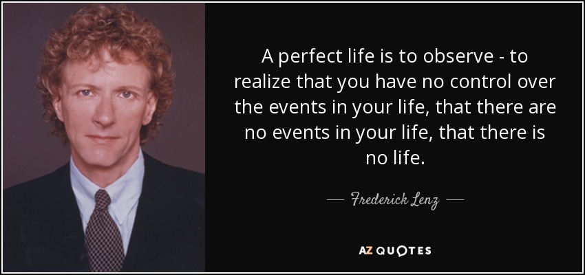 A perfect life is to observe - to realize that you have no control over the events in your life, that there are no events in your life, that there is no life. - Frederick Lenz
