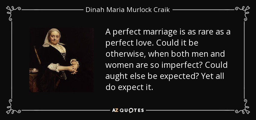 A perfect marriage is as rare as a perfect love. Could it be otherwise, when both men and women are so imperfect? Could aught else be expected? Yet all do expect it. - Dinah Maria Murlock Craik