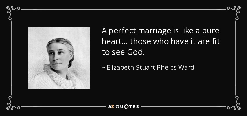 A perfect marriage is like a pure heart ... those who have it are fit to see God. - Elizabeth Stuart Phelps Ward