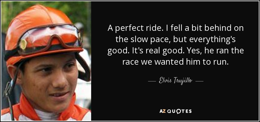 A perfect ride. I fell a bit behind on the slow pace, but everything's good. It's real good. Yes, he ran the race we wanted him to run. - Elvis Trujillo