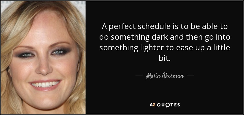 A perfect schedule is to be able to do something dark and then go into something lighter to ease up a little bit. - Malin Akerman