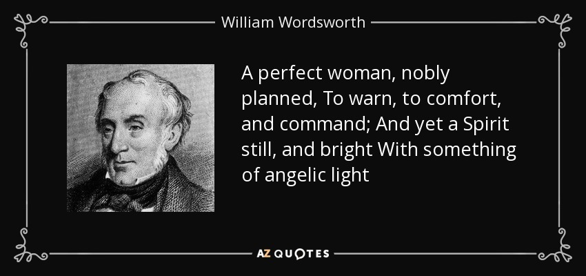 A perfect woman, nobly planned, To warn, to comfort, and command; And yet a Spirit still, and bright With something of angelic light - William Wordsworth