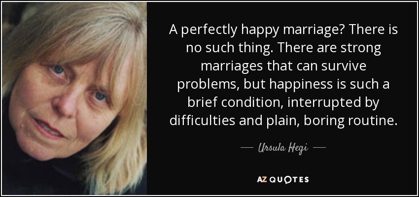 A perfectly happy marriage? There is no such thing. There are strong marriages that can survive problems, but happiness is such a brief condition, interrupted by difficulties and plain, boring routine. - Ursula Hegi