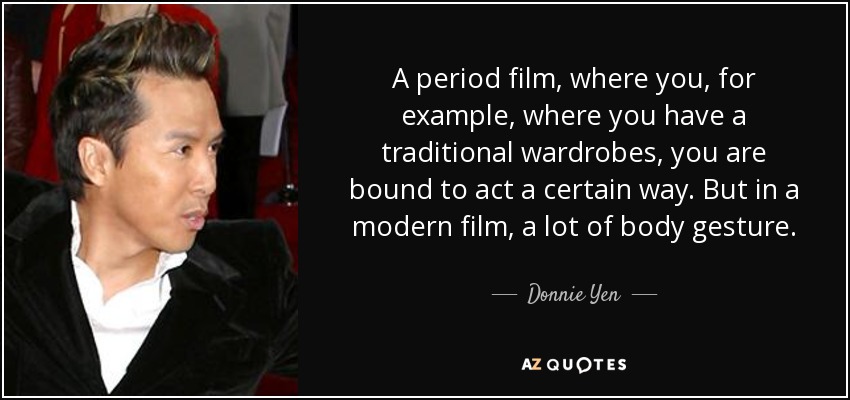 A period film, where you, for example, where you have a traditional wardrobes, you are bound to act a certain way. But in a modern film, a lot of body gesture. - Donnie Yen