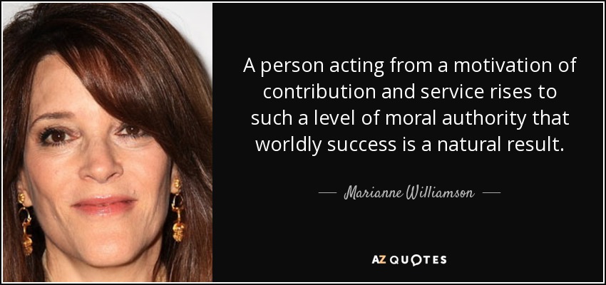 A person acting from a motivation of contribution and service rises to such a level of moral authority that worldly success is a natural result. - Marianne Williamson